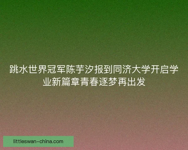 跳水世界冠军陈芋汐报到同济大学开启学业新篇章青春逐梦再出发