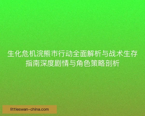 生化危机浣熊市行动全面解析与战术生存指南深度剧情与角色策略剖析