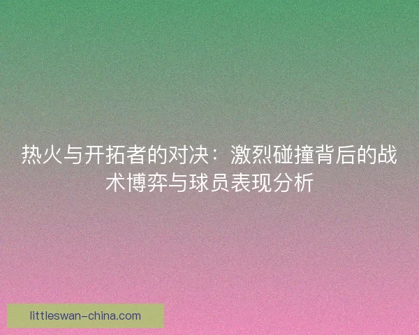 热火与开拓者的对决：激烈碰撞背后的战术博弈与球员表现分析