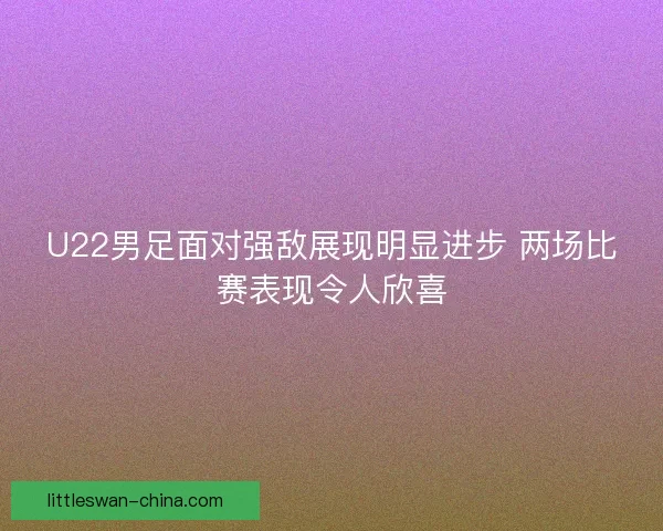 U22男足面对强敌展现明显进步 两场比赛表现令人欣喜
