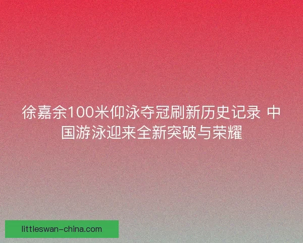 徐嘉余100米仰泳夺冠刷新历史记录 中国游泳迎来全新突破与荣耀