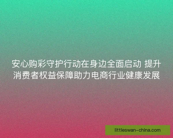 安心购彩守护行动在身边全面启动 提升消费者权益保障助力电商行业健康发展