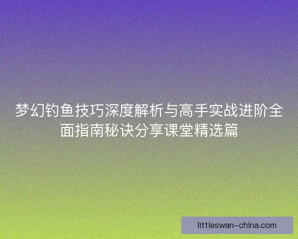 梦幻钓鱼技巧深度解析与高手实战进阶全面指南秘诀分享课堂精选篇