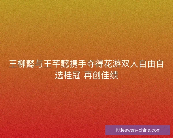 王柳懿与王芊懿携手夺得花游双人自由自选桂冠 再创佳绩
