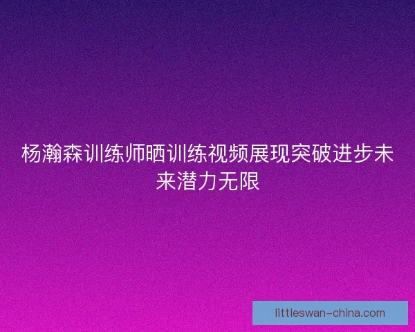 杨瀚森训练师晒训练视频展现突破进步未来潜力无限