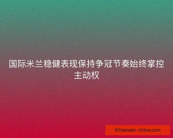 国际米兰稳健表现保持争冠节奏始终掌控主动权